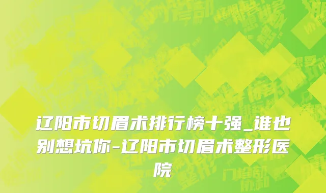 辽阳市切眉术排行榜十强_谁也别想坑你-辽阳市切眉术整形医院