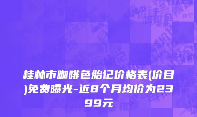 桂林市咖啡色胎记价格表(价目)免费曝光-近8个月均价为2399元
