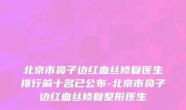 北京市鼻子边红血丝修复医生排行前十名已公布-北京市鼻子边红血丝修复整形医生