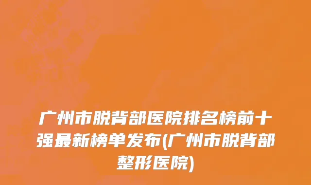 广州市脱背部医院排名榜前十强最新榜单发布(广州市脱背部整形医院)