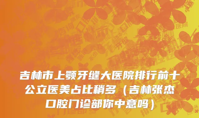 吉林市上颚牙缝大医院排行前十公立医美占比稍多（吉林张杰口腔门诊部你中意吗）