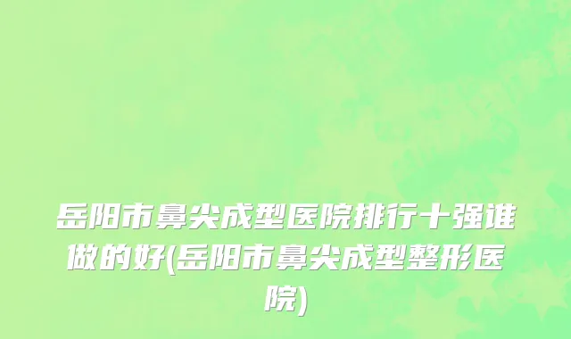 岳阳市鼻尖成型医院排行十强谁做的好(岳阳市鼻尖成型整形医院)