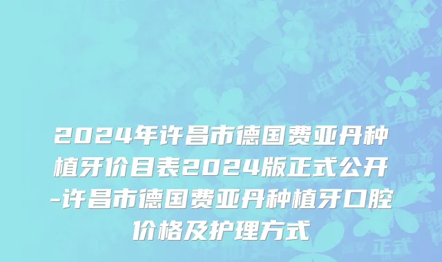 2024年许昌市德国费亚丹种植牙价目表2024版正式公开-许昌市德国费亚丹种植牙口腔价格及护理方式