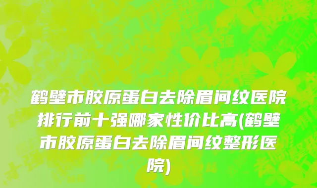 鹤壁市胶原蛋白去除眉间纹医院排行前十强哪家性价比高(鹤壁市胶原蛋白去除眉间纹整形医院)