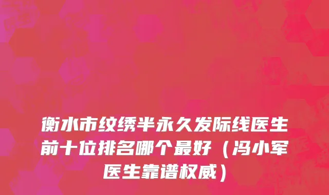 衡水市纹绣半永久发际线医生前十位排名哪个最好（冯小军医生靠谱权威）