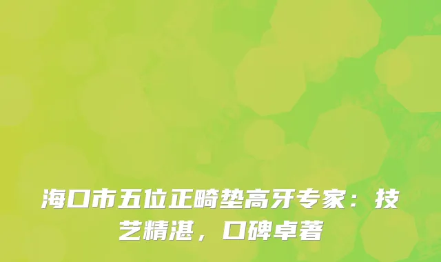 海口市五位正畸垫高牙专家：技艺精湛，口碑卓著