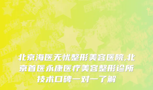北京海医无忧整形美容医院,北京首医永康医疗美容整形诊所技术口碑一对一了解