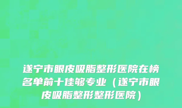 遂宁市眼皮吸脂整形医院在榜名单前十佳够专业（遂宁市眼皮吸脂整形整形医院）