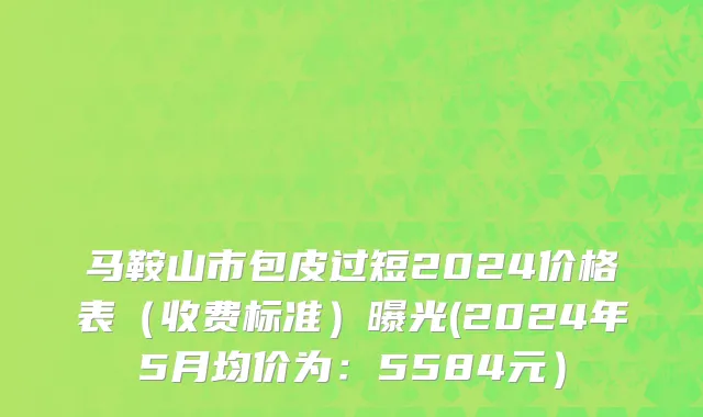 马鞍山市包皮过短2024价格表（收费标准）曝光(2024年5月均价为：5584元）