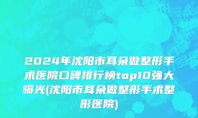 2024年沈阳市耳朵做整形手术医院口碑排行榜top10强大曝光(沈阳市耳朵做整形手术整形医院)