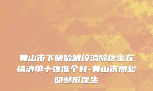 黄山市下眼睑皱纹消除医生在榜清单十强谁个好-黄山市周松明整形医生