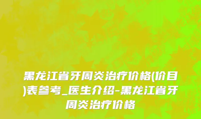 黑龙江省牙周炎治疗价格(价目)表参考_医生介绍-黑龙江省牙周炎治疗价格