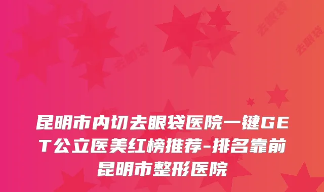 昆明市内切去眼袋医院一键GET公立医美红榜推荐-排名靠前昆明市整形医院