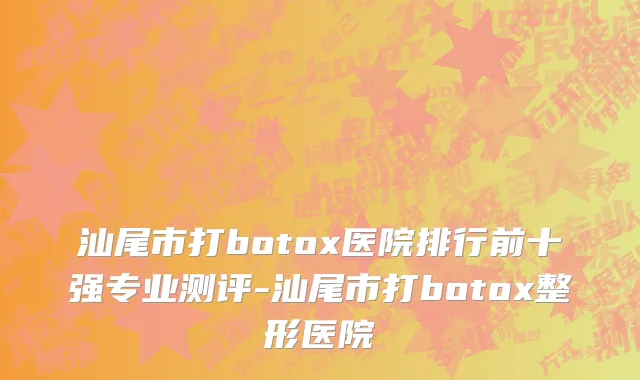 汕尾市打botox医院排行前十强专业测评-汕尾市打botox整形医院