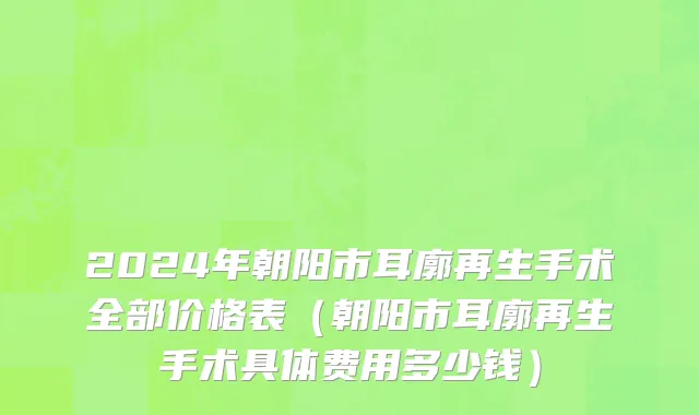 2024年朝阳市耳廓再生手术全部价格表（朝阳市耳廓再生手术具体费用多少钱）