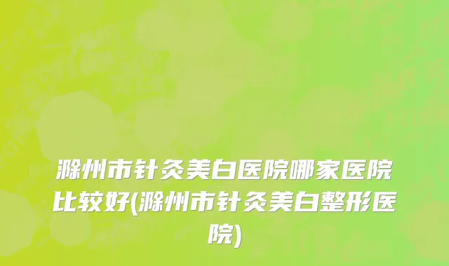 滁州市针灸美白医院哪家医院比较好(滁州市针灸美白整形医院)