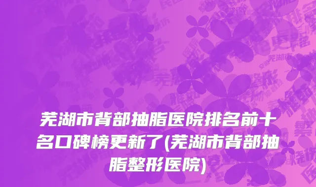 芜湖市背部抽脂医院排名前十名口碑榜更新了(芜湖市背部抽脂整形医院)