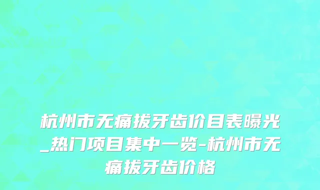 杭州市无痛拔牙齿价目表曝光_热门项目集中一览-杭州市无痛拔牙齿价格