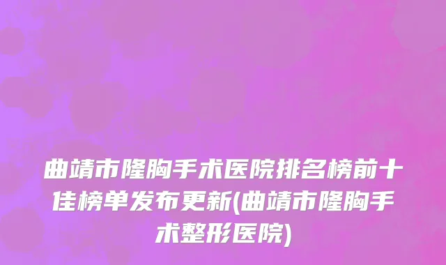 曲靖市隆胸手术医院排名榜前十佳榜单发布更新(曲靖市隆胸手术整形医院)