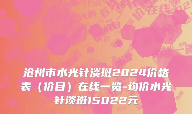 沧州市水光针淡斑2024价格表（价目）在线一览-均价水光针淡斑15022元