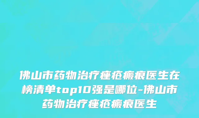 佛山市药物治疗痤疮瘢痕医生在榜清单top10强是哪位-佛山市药物治疗痤疮瘢痕医生