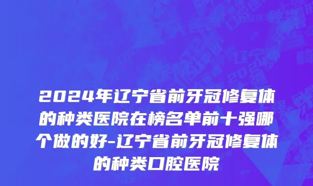 2024年辽宁省前牙冠修复体的种类医院在榜名单前十强哪个做的好-辽宁省前牙冠修复体的种类口腔医院