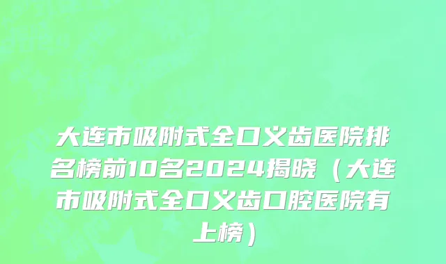 大连市吸附式全口义齿医院排名榜前10名2024揭晓（大连市吸附式全口义齿口腔医院有上榜）