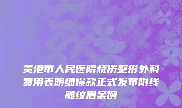 贵港市人民医院烧伤整形外科费用表明细爆款正式发布附线雕纹眉案例