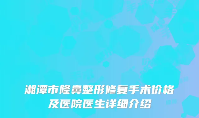 湘潭市隆鼻整形修复手术价格及医院医生详细介绍