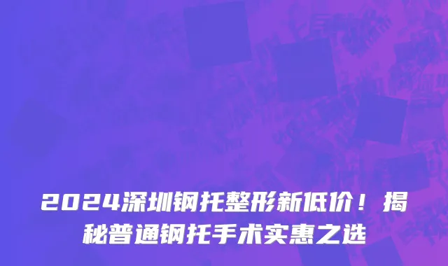 2024深圳钢托整形新低价!揭秘普通钢托手术实惠之选