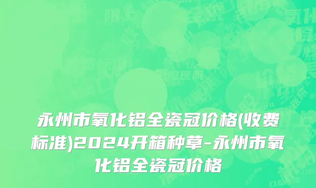 永州市氧化铝全瓷冠价格(收费标准)2024开箱种草-永州市氧化铝全瓷冠价格