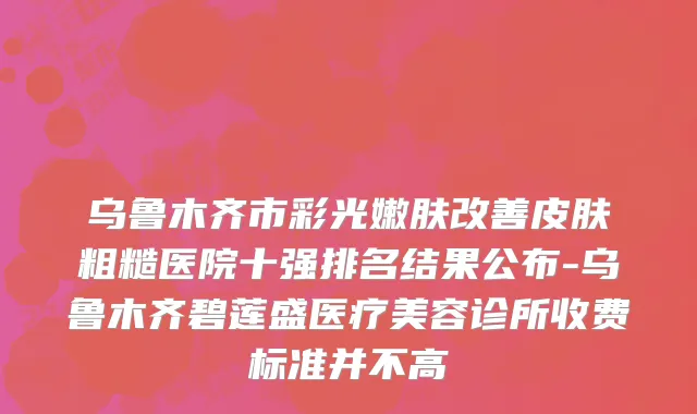 乌鲁木齐市彩光嫩肤改善皮肤粗糙医院十强排名结果公布-乌鲁木齐碧莲盛医疗美容诊所收费标准并不高