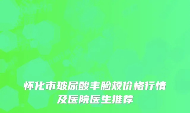 怀化市玻尿酸丰脸颊价格行情及医院医生推荐