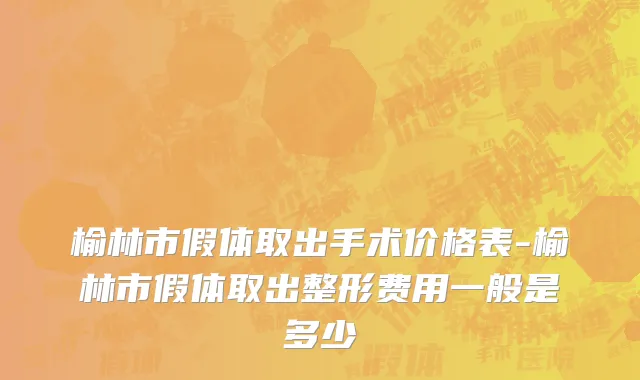 榆林市假体取出手术价格表-榆林市假体取出整形费用一般是多少