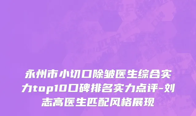 永州市小切口除皱医生综合实力top10口碑排名实力点评-刘志高医生匹配风格展现