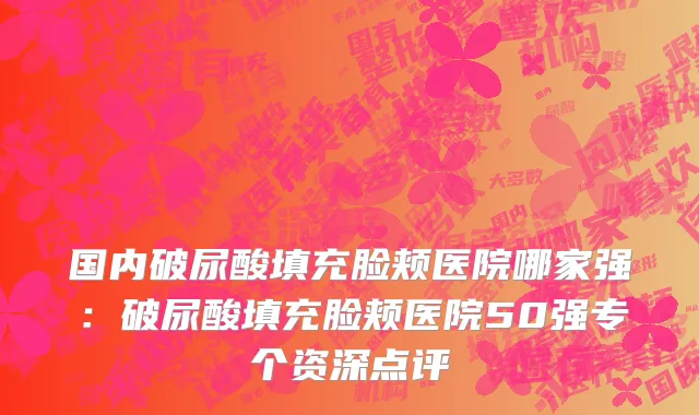 国内破尿酸填充脸颊医院哪家强：破尿酸填充脸颊医院50强专个资深点评