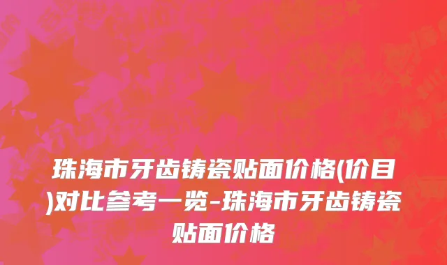 珠海市牙齿铸瓷贴面价格(价目)对比参考一览-珠海市牙齿铸瓷贴面价格