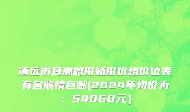 清远市耳廓畸形矫形价格价位表有名倾情巨献(2024年均价为：54060元）
