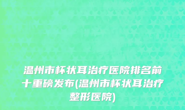 温州市杯状耳治疗医院排名前十重磅发布(温州市杯状耳治疗整形医院)