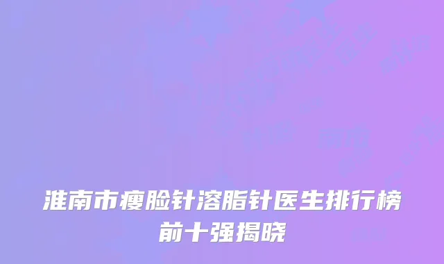淮南市瘦脸针溶脂针医生排行榜前十强揭晓