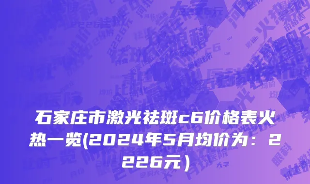 石家庄市激光祛斑c6价格表火热一览(2024年5月均价为：2226元）