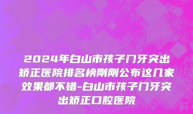 2024年白山市孩子门牙突出矫正医院排名榜刚刚公布这几家效果都不错-白山市孩子门牙突出矫正口腔医院