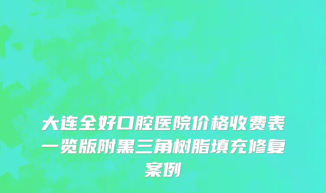 大连全好口腔医院价格收费表一览版附黑三角树脂填充修复案例