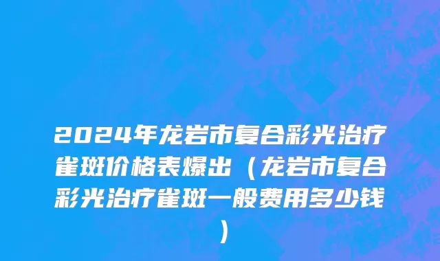 2024年龙岩市复合彩光治疗雀斑价格表爆出（龙岩市复合彩光治疗雀斑一般费用多少钱）
