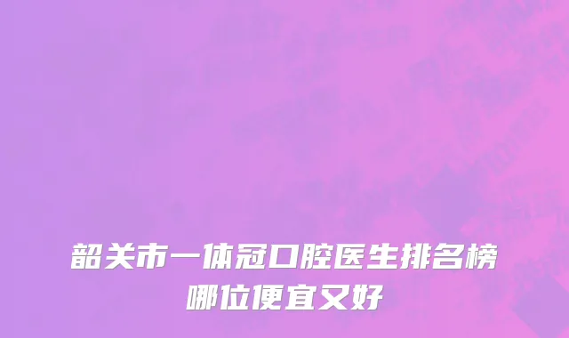 韶关市一体冠口腔医生排名榜哪位便宜又好