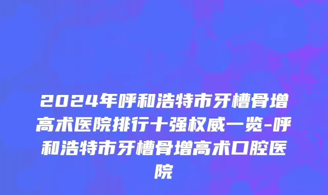 2024年呼和浩特市牙槽骨增高术医院排行十强权威一览-呼和浩特市牙槽骨增高术口腔医院