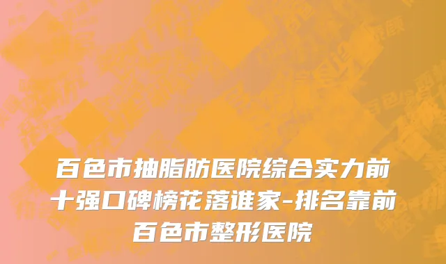 百色市抽脂肪医院综合实力前十强口碑榜花落谁家-排名靠前百色市整形医院