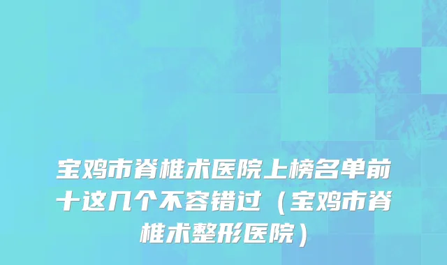 宝鸡市脊椎术医院上榜名单前十这几个不容错过（宝鸡市脊椎术整形医院）