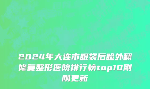 2024年大连市眼袋后睑外翻修复整形医院排行榜top10刚刚更新
