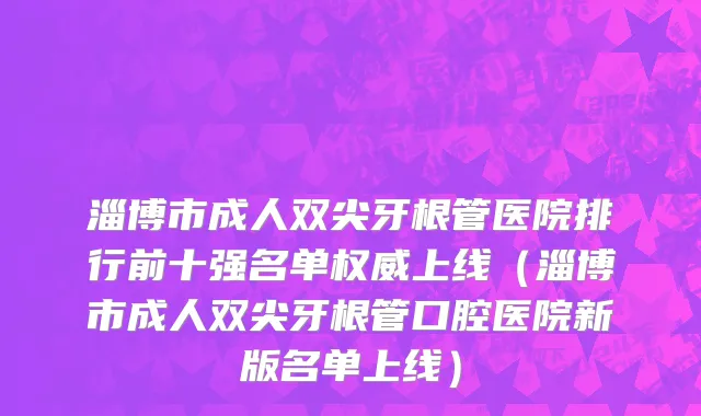 淄博市成人双尖牙根管医院排行前十强名单权威上线（淄博市成人双尖牙根管口腔医院新版名单上线）